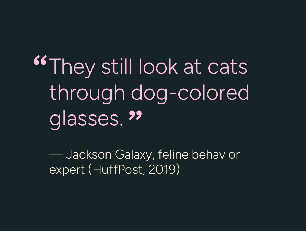Quote: “They still look at cats through dog-colored glasses.” Jackson Galaxy, feline behavior expert (HuffPost, 2019)